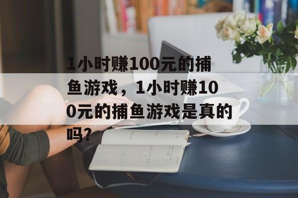 1小时赚100元的捕鱼游戏，1小时赚100元的捕鱼游戏是真的吗?