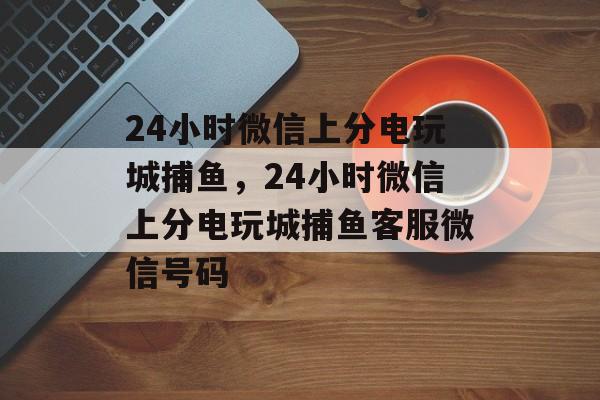 24小时微信上分电玩城捕鱼，24小时微信上分电玩城捕鱼客服微信号码