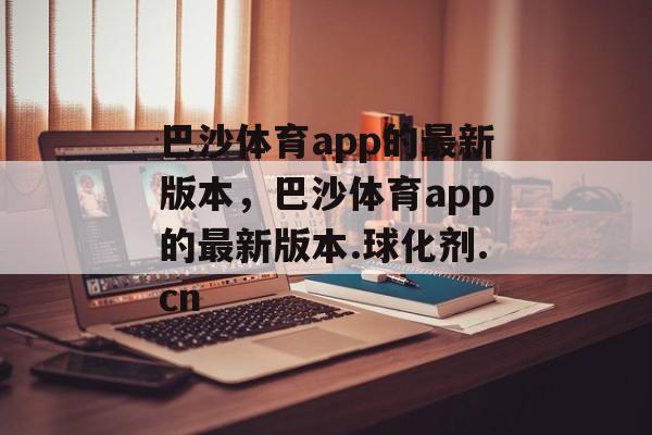 巴沙体育app的最新版本，巴沙体育app的最新版本.球化剂.cn