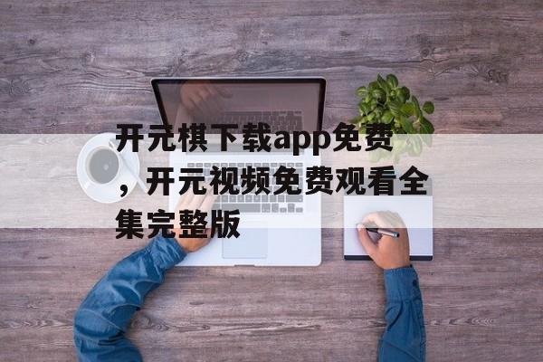 开元棋下载app免费，开元视频免费观看全集完整版